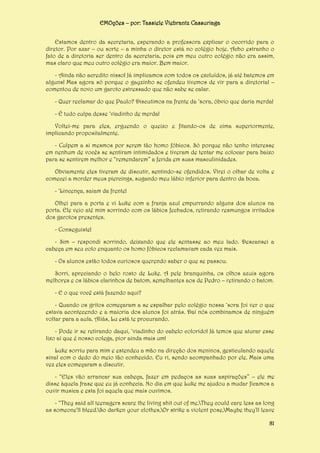 EMOções – por: Tassiele Viebrantz Cassuriaga
Estamos dentro da secretaria, esperando a professora explicar o ocorrido para o
diretor. Por azar – ou sorte – a minha o diretor está no colégio hoje. Acho estranho o
fato de a diretoria ser dentro da secretaria, pois em meu outro colégio não era assim,
mas claro que meu outro colégio era maior. Bem maior.
- Ainda não acredito nisso! Já implicamos com todos os excluídos, já até batemos em
alguns! Mas agora só porque o gayzinho se ofendeu tivemos de vir para a diretoria! –
comentou de novo um garoto estressado que não sabe se calar.
- Quer reclamar do que Paulo? Discutimos na frente da ‘sora, óbvio que daria merda!
- É tudo culpa desse ‘viadinho de merda!
Voltei-me para eles, erguendo o queixo e fitando-os de cima superiormente,
implicando propositalmente.
- Culpem a si mesmos por serem tão homo fóbicos. Só porque não tenho interesse
em nenhum de vocês se sentiram intimidados e tiveram de tentar me colocar para baixo
para se sentirem melhor e “remendarem” a ferida em suas masculinidades.
Obviamente eles tiveram de discutir, sentindo-se ofendidos. Virei o olhar de volta e
comecei a morder meus piercings, sugando meu lábio inferior para dentro da boca.
- ‘Lincença, saiam da frente!
Olhei para a porta e vi Luke com a franja azul empurrando alguns dos alunos na
porta. Ele veio até mim sorrindo com os lábios fechados, retirando resmungos irritados
dos garotos presentes.
- Conseguiste!
- Sim – respondi sorrindo, deixando que ele sentasse ao meu lado. Descansei a
cabeça em seu colo enquanto os homo fóbicos reclamavam cada vez mais.
- Os alunos estão todos curiosos querendo saber o que se passou.
Sorri, apreciando o belo rosto de Luke. A pele branquinha, os olhos azuis agora
melhores e os lábios clarinhos de batom, semelhantes aos de Pedro – retirando o batom.
- E o que você está fazendo aqui?
- Quando os gritos começaram a se espalhar pelo colégio nossa ‘sora foi ver o que
estava acontecendo e a maioria dos alunos foi atrás. Daí nós combinamos de ninguém
voltar para a aula. Aliás, Lu está te procurando.
- Pode ir se retirando daqui, ‘viadinho do cabelo colorido! Já temos que aturar esse
lixo aí que é nosso colega, pior ainda mais um!
Luke sorriu para mim e estendeu a mão na direção dos meninos, gesticulando aquele
sinal com o dedo do meio tão conhecido. Eu ri, sendo acompanhado por ele. Mais uma
vez eles começaram a discutir.
- “Eles vão arrancar sua cabeça, fazer em pedaços as suas aspirações” – ele me
disse àquela frase que eu já conhecia. No dia em que Luke me ajudou a mudar ficamos a
ouvir musica e esta foi aquela que mais ouvimos.
- “They said all teenagers scare the living shit out of me,They could care less as long
as someone'll bleed.So darken your clothes,Or strike a violent pose,Maybe they'll leave
81

 