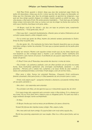 EMOções – por: Tassiele Viebrantz Cassuriaga
- Sim! Mas Erick, quando o diretor disse que eles não poderiam jogar Pedro me
pediu mil desculpas e disse que ele foi o único que fez não me xingou na discussão, só
disse que tive interesse nele. Que me protegia quando os garotos me xingavam e que
quis ser meu amigo quando cheguei no colégio, mesmo quando eu admiti ser gay. – fiz
uma pausa e olhei para Erick. Ele ainda parecia insatisfeito. – Tudo bem que ele também
disse coisas ruins para mim, mas eu nunca ouvi ele me xingar na frente dos outros. Eu
acho que é mentira, mas fiquei com pena, sabe...
- Ai Bryan, você foi tão idiota! – ele deu um tapa na própria testa, suspirando
pesarosamente. – Você gosta dele, não é?
- Claro que não! – respondi imediatamente, olhando para os lados. Estávamos em um
corredor quase deserto, então ninguém ouviu.
- Eu te contei que gosto da Alice, mesmo ela estando sempre pendurada no Pedro.
Pode me dizer se gosta dele.
- Eu não gosto. Só... Ele realmente me tratou bem. Quando descobriu que eu era gay
veio falar comigo e tentar me entender. Foi isso que eu pensei quando ele me pediu para
poder jogar.
Tentei ser sincero. Mesmo com aquelas coisas cruéis que ele me disse depois que
nos beijamos eu não consegui fazer o mesmo e ser carrasco. Pedro realmente fora
compreensivo, pelo menos um pouco. O problema foi ele querer experimentar como era
beijar um garoto.
- E Alice? Como ela é? Desculpe, mas ainda não decorei o nome de todos.
- Ela é linda! – ele exclamou exaltado, com um olhar perdido em um ponto na nossa
frente. Suas bochechas ganharam uma coloração avermelhada, deixando - o uma
gracinha. – Morena com o cabelo liso, comprido e de luzes. Gosta de usar vestidos e
saias com estampas floridas e coloridas. É bem alegre e tem um sorriso lindo...
Olhei para o chão. Nunca irei entender! Meninas... Enquanto Erick continuava
falando encantado olhei para frente e vi Alex passando de um corredor para o outro.
- Erick, você espera aqui? – perguntei tomando a dianteira e pousando minhas mãos
em seu peito, parando-o.
- Sim, claro – ele respondeu sem entender.
- Vou ali falar com Alex, um dos garotos que eu vi discutindo aquele dia. Já volto!
Corri para longe dele, seguindo pelo corredor onde vi Alex dobrar. O vi e chamei por
seu nome. Ele se virou para mim e esperou que eu chegasse perto. Fui para seu lado e
segui andando devagar, sendo acompanhado.
- Oi Alex.
- Oi Bryan. Soube que você se meteu em problemas e foi para a diretoria.
Nossa! As fofocas são rápidas nesse colégio. Não, espere, Luke.
- Sim, mas está tudo bem comigo. Eu queria falar com você sobre aquele dia...
Mordi meu piercing, esperando por sua reação. Alex riu e olhou para frente, sem se
abalar.
83

 
