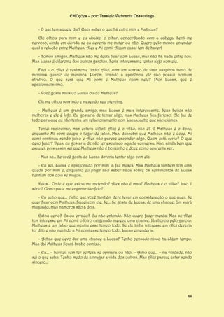 EMOções – por: Tassiele Viebrantz Cassuriaga
- O que tem aquele dia? Quer saber o que há entre mim e Matheus?
Ele olhou para mim e eu abaixei o olhar, concordando com a cabeça. Senti-me
nervoso, ainda em dúvida se eu deveria me meter ou não. Quero pelo menos entender
qual a relação entre Matheus, Alex e Mi comi. Algum casal tem de haver!
- Somos amigos. Matheus não me deixa ficar com Lucas, mas não há nada entre nós.
Mas Lucas é diferente dos outros garotos. Seria interessante tentar algo com ele.
Fitei - o. Alex é realmente lindo! Alto, com um sorriso de tirar suspiros tanto de
meninas quanto de meninos. Porém, tirando a aparência ele não possui nenhum
atrativo. O que será que Mi comi e Matheus veem nele? Pior Lucas, que é
apaixonadíssimo.
- Você gosta mais do Lucas ou do Matheus?
Ele me olhou sorrindo e mexendo seu piercing.
- Matheus é um grande amigo, mas Lucas é mais interessante. Seus beijos são
melhores e ele é fofo. Eu gostaria de tentar algo, mas Matheus fica furioso. Ele faz de
tudo para que eu não tenha um relacionamento com Lucas, acho que são ciúmes.
Tentei raciocinar, mas estava difícil. Alex é o vilão, não é? E Matheus é o doce,
enquanto Mi comi ocupa o lugar de falso. Mas, descobri que Matheus não é doce. Mi
comi continua sendo falso e Alex não parece esconder algo. Quem está certo? O que
devo fazer? Deus, eu gostaria de não ter escutado aquela conversa. Não, ainda bem que
escutei, pois assim sei que Matheus não é bonzinho e doce como aparenta ser.
- Mas se... Se você gosta do Lucas deveria tentar algo com ele.
- Eu sei, Lucas é apaixonado por mim já faz meses. Mas Matheus também tem uma
queda por mim e, enquanto eu fingir não saber nada sobre os sentimentos de Lucas
nenhum dos dois se magoa.
Deus... Onde é que estou me metendo? Alex não é mau? Matheus é o vilão? Isso é
sério? Como pude me enganar tão feio?
- Eu acho que... Acho que você também deve levar em consideração o que quer. Se
quer ficar com Matheus, fiquei com ele. Se... Se gosta de Lucas, dê uma chance. Um sairá
magoado, mas namoros são a dois.
Estou certo? Estou errado? Eu não entendo. Não quero fazer merda. Mas se Alex
tem interesse em Mi comi, o loiro oxigenado merece uma chance. Já chorou pelo garoto.
Matheus é um falso que mentiu esse tempo todo. Se ele tinha interesse em Alex deveria
ter dito e não mentido a Mi comi esse tempo todo. Lucas entenderia.
- Achas que devo dar uma chance a Lucas? Tenho pensado nisso ha algum tempo.
Mas daí Matheus ficará brabo comigo.
- Eu... – hesitei, sem ter certeza se opinava ou não. – Acho que... – na verdade, não
sei o que acho. Tenho medo de estragar a vida dos outros. Mas Alex parece estar sendo
sincero...

84

 