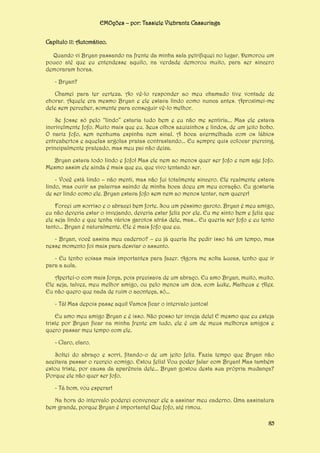 EMOções – por: Tassiele Viebrantz Cassuriaga
Capítulo 11: Automático.
Quando vi Bryan passando na frente da minha sala petrifiquei no lugar. Demorou um
pouco até que eu entendesse aquilo, na verdade demorou muito, para ser sincero
demoraram horas.
- Bryan?
Chamei para ter certeza. Ao vê-lo responder ao meu chamado tive vontade de
chorar. Aquele era mesmo Bryan e ele estava lindo como nunca antes. Aproximei-me
dele sem perceber, somente para conseguir vê-lo melhor.
Se fosse só pelo “lindo” estaria tudo bem e eu não me sentiria... Mas ele estava
incrivelmente fofo. Muito mais que eu. Seus olhos azuizinhos e lindos, de um jeito bobo.
O nariz fofo, sem nenhuma espinha nem sinal. A boca avermelhada com os lábios
entreabertos e aquelas argolas pratas contrastando... Eu sempre quis colocar piercing,
principalmente prateado, mas meu pai não deixa.
Bryan estava todo lindo e fofo! Mas ele nem ao menos quer ser fofo e nem age fofo.
Mesmo assim ele ainda é mais que eu, que vivo tentando ser.
- Você está lindo – não menti, mas não fui totalmente sincero. Ele realmente estava
lindo, mas ouvir as palavras saindo de minha boca doeu em meu coração. Eu gostaria
de ser lindo como ele. Bryan estava fofo sem nem ao menos tentar, nem querer!
Forcei um sorriso e o abracei bem forte. Sou um péssimo garoto. Bryan é meu amigo,
eu não deveria estar o invejando, deveria estar feliz por ele. Eu me sinto bem e feliz que
ele seja lindo e que tenha vários garotos atrás dele, mas... Eu queria ser fofo e eu tento
tanto... Bryan é naturalmente. Ele é mais fofo que eu.
- Bryan, você assina meu caderno? – eu já queria lhe pedir isso há um tempo, mas
nesse momento foi mais para desviar o assunto.
- Eu tenho coisas mais importantes para fazer. Agora me solta Lucas, tenho que ir
para a aula.
Apertei-o com mais força, pois precisava de um abraço. Eu amo Bryan, muito, muito.
Ele seja, talvez, meu melhor amigo, ou pelo menos um dos, com Luke, Matheus e Alex.
Eu não quero que nada de ruim o aconteça, só...
- Tá! Mas depois passe aqui! Vamos ficar o intervalo juntos!
Eu amo meu amigo Bryan e é isso. Não posso ter inveja dele! E mesmo que eu esteja
triste por Bryan ficar na minha frente em tudo, ele é um de meus melhores amigos e
quero passar meu tempo com ele.
- Claro, claro.
Soltei do abraço e sorri, fitando-o de um jeito feliz. Fazia tempo que Bryan não
aceitava passar o recreio comigo. Estou feliz! Vou poder falar com Bryan! Mas também
estou triste, por causa da aparência dele... Bryan gostou desta sua própria mudança?
Porque ele não quer ser fofo.
- Tá bom, vou esperar!
Na hora do intervalo poderei convencer ele a assinar meu caderno. Uma assinatura
bem grande, porque Bryan é importante! Que fofo, até rimou.
85

 