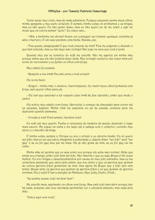 EMOções – por: Tassiele Viebrantz Cassuriaga
Tentei secar meu rosto, mas de nada adiantava. Funguei enquanto sentia meus olhos,
minha garganta e meu peito arderem. É sempre minha culpa os problemas e as brigas,
mas eu não quero. Eu não gosto disso, mas eu não quero ter de me vestir e agir do
modo que os outros acham “certo”. Eu odeio isso...
- ‘Ahh, a bichinha vai chorar! Nunca vai conseguir ser homem, qualquer coisinha já
abre o berreiro. É um caso perdido; uma bicha. Desiste, pai.
- Fica quieta, desgraçada! O que você entende de mim? Fica me julgando e dizendo o
que bem entende, mas eu não faço isso contigo! Não jogo na cara que você é puta!
Quando meu pai se levantou do sofá me encolhi. Não me agarrei em minha mãe
porque sabia que ela não poderia fazer nada. Meu coração acelerou dez vezes mais por
conta do nervosismo e eu fechei os olhos com força.
Meu cabelo foi puxado.
- Respeite a tua irmã! Ela está certa e você errado!
Ele ia me bater.
- Roger! – minha mãe o chamou, interrompendo. Eu manti meus olhos fechados com
força, sem querer olhar para ele.
- Ele tem que aprender a ter respeito pela irmã! Se fica ofendido, então que mude o
estilo!
Ele soltou meu cabelo com força. Aproveitei o começo da discussão para correr até
as escadas, fugindo. Minha irmã me esperava no pé da escada, somente para me
depreciar quando passasse.
- A culpa é sua! Você sempre ‘merdeia tudo!
Eu subi até meu quarto. Fechei a veneziana de madeira da janela, deixando o lugar
mais escuro. Me joguei na cama e me tapei até a cabeça com o cobertor, ouvindo meu
choro e o barulho da briga.
É minha culpa, sempre é. Porque eu sou o errado e eu deveria mudar. Eu só quero
ser fofo, mas eu sei que estou chegando à puberdade e, depois disso “ser fofo” será “ser
gay” e se eu for gay meu pai me mata. Ele já não gosta de mim, se eu for gay vai me
odiar.
Minha mãe só permite que eu seja como sou porque ela acha isso normal. Acha que
ainda sou criança, então tudo bem ser fofo. Não importa o que eu seja, Bryan é mil vezes
melhor. Eu crio brigas e desentendimentos por causa do meu jeito estranho, mas eu me
consolava pensando que estou feliz assim, que sou único e que os garotos que gostam
de outros garotos fofos gostariam de mim, mas agora há Bryan que é fofo sem nem
tentar. Bryan atrai os garotos que gostam de garotos fofos e os que gostam de garotos
normais. Ele é tudo! E tem a atenção do Matheus, Alex, Luke, Pedro, Erick...
“Se acalme Lucas, tudo vai ficar bem”.
Me encolhi mais, apertando os olhos com força. Mas está tudo bem abrir porque não
há nada, somente uma leve claridade permitindo ver o edredom amarelo, mas nada fora
dele.
“Estou aqui com você”.
87

 