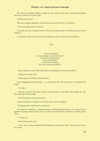 EMOções – por: Tassiele Viebrantz Cassuriaga
Me recuso a pensar nessas coisas! Eu não posso mais ficar inventando pessoas
para me consolar. Eu odeio isso!
“Vamos, não chore.”
Mas não consigo aguentar o fato de que estou sozinho. Eu... Eu não sei...
“Você não está sozinho. Nunca!”.
E sempre que me concentro muito, muito eu consigo sentir um suave toque em meus
cabelos...
Eu só quero fugir. Quero dormir para sempre e poder viver em meus sonhos...

***
Você é automático
E o seu coração é como um motor
Eu morro a cada batida
Você é automático
E a sua voz é elétrica
Por que eu ainda acredito?
- Daí eu disse que não tinha namorado e ele perguntou onde eu estudava.
- O garoto da praia, ‘né?
- Esse mesmo. O bonitão dos músculos.
Sorri meigamente, estimulando - o a continuar. Não era ruim ouvir os assuntos de
Luke.
- E então...?
- Daí ele me levou em casa, me deu um baita beijo e só! Minha mãe estava lá, não
dava para fazer mais nada.
- E ele não pediu nada nem forçou?
Luke movimentou a cabeça de um lado para o outro, negando.
- Decepcionante. Nem tentou me agarrar.
Ah, tudo tão romântico... Luke tem tanta sorte! Mas ainda reclama. Se ele não tentou
agarrar é porque gostou dele e não é só sexo, mas Luke mal o conheceu e ainda queria
mais...
- E você, Lu?
- Hum? O que tenho eu?
- Como vão os seus amores? Principalmente aquele seu meio - primo que é louco
por você...
88

 