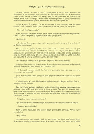 EMOções – por: Tassiele Viebrantz Cassuriaga
Ah, sim. Entendi. “Meu meio - primo”. Eu até ficaria vermelho, como no início, mas
infelizmente já me acostumei com a mentira. Acontece que sempre ouvir Luke contando
sobre garotos lindos e sobre seus amigos fora do colégio acaba me deixando com
ciúmes. Minha vida é o colégio e minha casa. Meus amigos são os que eu tenho aqui e,
além daqui só tenho minha família, mas nem sei mais o que sou para eles.
- O de sempre. Você sabe... Ele vai lá em casa de vez enquanto, mas fica chato
quando ele dá encima de mim correndo o risco de meus pais verem, daí não gosto.
- Mas e aí? Não fizeram nada?
Sorri, pensando em minha paixão... Alex, claro. Não esse meio-primo imaginário. Eu
o amo e... Ai, ai, é só falar de algo haver com amor que fico bobo.
- Prefiro Alex...
- Ah não, Lu! Com um primo desse jeito que você tem... Se fosse eu já teria desistido
de Alex há muito tempo!
Não é que eu queira mentir, mas... Como posso tentar dizer de um jeito
compreensível? Fico sem jeito quando Luke conta de seus amigos, seus fins de semana
agitados, seus encontros... Eu não tenho vida além do colégio, não tenho o que contar.
Luke não precisa de nós, ele tem seus amigos, já eu, sem o colégio não tenho nada. Fico
com vergonha de ter que admitir isso, então é melhor fingir.
- Eu amo Alex, como ele é. Só queria ter um pouco mais de sua atenção...
Joguei minhas costas no cimento atrás de mim. Estávamos sentados na beirada do
prédio do laboratório. Luke ao meu lado, contando tudo.
- Aí Lu, você é mesmo um idiota! Mas e aí, conseguiu fazer com que os outros
assinassem seu caderno?
Ah é, meu caderno! Tenho que pedir para Bryan novamente! Espero que ele queira
assiná-lo.
- ‘Iiiinfelizmente só você. Matheus tem andado ocupado; Bryan também. Alex ri e
Thiago é “turista” na aula.
Sem me levantar estiquei meu braço, abri minha mochila e peguei meu caderno com
caveiras e um fundo rosa com preto e cinza na capa. Meu pai vive dizendo que é
caderno de gay, mas não é, mesmo tendo rosa. Quero dizer... Bem, deu para entender.
Abri a capa e vi a caneta gel azul com a letra de Luke. Era uma frase de amizade, do
jeitinho que eu gosto.
- Vai pedir para as meninas assinarem?
- Ah não, elas são só minhas colegas. Vocês são quem eu considero meus amigos.
- ‘Owwwnn, que fofinho, Lu!
Sorri de forma meiga, pois amo quando dizem que sou fofo por que... Porque é esse
meu objetivo.
- Hey Lucas!
Automaticamente meu coração acelerou, produzindo um “bum, bum” muito rápido.
Me senti envergonhado sem motivo, acho... E sentei no degrau. Alex estava ali, na minha
89

 
