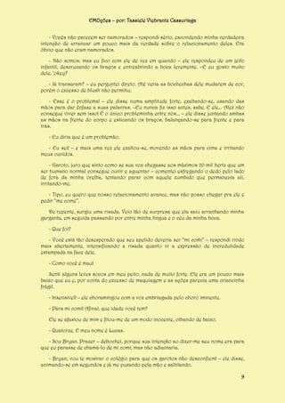 EMOções – por: Tassiele Viebrantz Cassuriaga
- Vocês não parecem ser namorados – respondi sério, escondendo minha verdadeira
intenção de arrancar um pouco mais da verdade sobre o relacionamento deles. Era
óbvio que não eram namorados.
- Não somos, mas eu fico com ele de vez em quando – ele respondeu de um jeito
infantil, descruzando os braços e entreabrindo a boca levemente. –E eu gosto muito
dele, ‘okey?
- Já transaram? – eu perguntei direto. Até veria as bochechas dele mudarem de cor,
porém o excesso de blush não permitiu.
- Esse é o problema! – ele disse numa amplitude forte, exaltando-se, usando das
mãos para dar ênfase a suas palavras. –Eu nunca fiz isso antes, sabe. E ele... Alex não
consegue viver sem isso! É o único probleminha entre nós... – ele disse juntando ambas
as mãos na frente do corpo e esticando os braços, balançando-se para frente e para
trás.
- Eu diria que é um problemão.
- Eu sei! – e mais uma vez ele exaltou-se, movendo as mãos para cima e irritando
meus ouvidos.
- Garoto, juro que sinto como se sua voz chegasse aos máximos 20 mil hertz que um
ser humano normal consegue ouvir e aguentar – comentei esfregando o dedo pelo lado
de fora da minha orelha, tentando parar com aquele zumbido que permanecia ali,
irritando-me.
- Tipo, eu quero que nosso relacionamento avance, mas não posso chegar pra ele e
pedir “me come”.
De repente, surgiu uma risada. Veio tão de surpresa que ela saiu arranhando minha
garganta, em seguida passando por entre minha língua e o céu da minha boca.
- Que foi?
- Você está tão desesperado que seu apelido deveria ser “mi comi” – respondi rindo
mais abertamente, intensificando a risada quanto vi a expressão de incredulidade
estampada na face dele.
- Como você é mau!
Senti alguns leves socos em meu peito, nada de muito forte. Ele era um pouco mais
baixo que eu e, por conta do excesso de maquiagem e as ações parecia uma criancinha
frágil.
- Insensível! – ele choramingou com a voz embriagada pelo choro iminente.
- Pára mi comi! Afinal, que idade você tem?
Ele se afastou de mim e fitou-me de um modo inocente, olhando de baixo.
- Quatorze. E meu nome é Lucas.
- Sou Bryan. Prazer – debochei, porque sua intenção ao dizer-me seu nome era para
que eu parasse de chamá-lo de mi comi, mas não adiantaria.
- Bryan, vou te mostrar o colégio para que os garotos não desconfiem! – ele disse,
animando-se em segundos e já me puxando pela mão e saltitando.
9

 