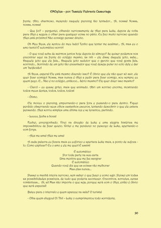 EMOções – por: Tassiele Viebrantz Cassuriaga
frente. Alto, charmoso, mexendo naquele piercing tão tentador... Ai, nossa! Nossa,
nossa, nossa!
- Que foi? – perguntei, olhando nervosamente de Alex para Luke, depois de volta
para Alex e seguia o olhar para qualquer coisa no pátio. Eu fico muito nervoso quando
Alex está próximo! Não consigo pensar direito.
Oh Meu Deus, ele sentou do meu lado! Tenho que tentar me acalmar... Ai, mas eu o
amo tanto! É automático sorrir!
- O que você acha de sairmos juntos hoje depois do almoço? Se quiser podemos nos
encontrar aqui na frente do colégio mesmo, às 14h – ele disse daquele jeito, sabe...
Daquele jeito que ele fala... Daquele jeito sedutor que o garoto que você gosta fala,
sorrindo... Sorrindo de um jeito tão encantador que você deseja pular no colo dele e dar
um ‘beijãozão!
Ai Deus, espera! Ele está mesmo dizendo isso? É óbvio que ele não quer só sair, ele
quer ficar comigo! Nossa, mas nunca é Alex a pedir para ficar comigo, sou sempre eu
quem peço. E... Não é no colégio, entãooo... Sério mesmo? Ele quer dizer isso mesmo?
- Claro! – eu quase gritei, mais que animado. Abri um sorriso enorme, mostrando
todos meus dentes, todos, todos, todos!
- Ótimo.
Ele moveu o piercing, empurrando-o para fora e puxando-o para dentro. Fiquei
perdido observando seus olhos castanhos escuros, tentando descobrir o que ele estava
pensando. Alex sorriu simples uma última vez e se levantou, partindo.
- Luuuu, fecha a boca!
Fechei, envergonhado. Virei na direção de Luke e uma alegria histérica me
impossibilitou de ficar quieto. Gritei e me pendurei no pescoço de Luke, apertando-o
com força.
- Alex me ama! Alex me ama!
A cada palavra eu ficava mais eu eufórico e apertava Luke mais, a ponto de sufoca lo. Como explicar? Eu o amo e ele me quer! É assim!
É automático
Por toda parte na sua carta
Uma mentira que me faz sangrar
É automático
Quando você diz que as coisas vão melhorar
Mas elas nunca...
Passei a manhã inteira nervoso, sem saber o que fazer e como agir. Pensei em todas
as possibilidades possíveis, de tudo que poderia acontecer. Encontros, sorvetes, cenas
românticas... Ai, ai! Mas não importa o que seja, porque será com o Alex, então é óbvio
que será especial!
Bateu para o intervalo e quem aparece na sala? O turista!
- Olha quem chegou! Oi Thi! – Luke o cumprimentou todo sorridente.

90

 