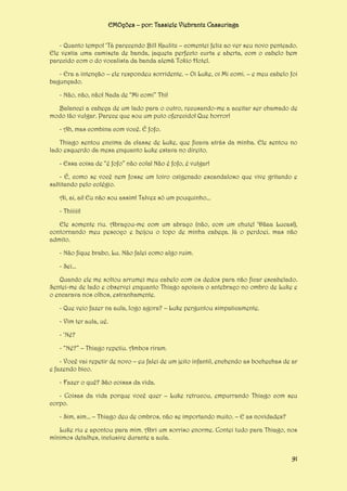 EMOções – por: Tassiele Viebrantz Cassuriaga
- Quanto tempo! ‘Tá parecendo Bill Kaulitz – comentei feliz ao ver seu novo penteado.
Ele vestia uma camiseta de banda, jaqueta perfecto curta e aberta, com o cabelo bem
parecido com o do vocalista da banda alemã Tokio Hotel.
- Era a intenção – ele respondeu sorridente. – Oi Luke, oi Mi comi. – e meu cabelo foi
bagunçado.
- Não, não, não! Nada de “Mi comi” Thi!
Balancei a cabeça de um lado para o outro, recusando-me a aceitar ser chamado de
modo tão vulgar. Parece que sou um puto oferecido! Que horror!
- Ah, mas combina com você. É fofo.
Thiago sentou encima da classe de Luke, que ficava atrás da minha. Ele sentou no
lado esquerdo da mesa enquanto Luke estava no direito.
- Essa coisa de “é fofo” não cola! Não é fofo, é vulgar!
- É, como se você nem fosse um loiro oxigenado escandaloso que vive gritando e
saltitando pelo colégio.
Ai, ai, ai! Eu não sou assim! Talvez só um pouquinho...
- Thiiiii!
Ele somente riu. Abraçou-me com um abraço (não, com um chute! ‘Dãaa Lucas!),
contornando meu pescoço e beijou o topo de minha cabeça. Já o perdoei, mas não
admito.
- Não fique brabo, Lu. Não falei como algo ruim.
- Sei...
Quando ele me soltou arrumei meu cabelo com os dedos para não ficar escabelado.
Sentei-me de lado e observei enquanto Thiago apoiava o antebraço no ombro de Luke e
o encarava nos olhos, estranhamente.
- Que veio fazer na aula, logo agora? – Luke perguntou simpaticamente.
- Vim ter aula, ué.
- ‘Né?
- “Né?” – Thiago repetiu. Ambos riram.
- Você vai repetir de novo – eu falei de um jeito infantil, enchendo as bochechas de ar
e fazendo bico.
- Fazer o quê? São coisas da vida.
- Coisas da vida porque você quer – Luke retrucou, empurrando Thiago com seu
corpo.
- Sim, sim... – Thiago deu de ombros, não se importando muito. – E as novidades?
Luke riu e apontou para mim. Abri um sorriso enorme. Contei tudo para Thiago, nos
mínimos detalhes, inclusive durante a aula.
91

 