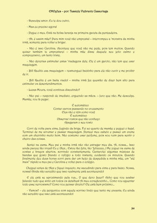 EMOções – por: Tassiele Viebrantz Cassuriaga
- Desculpe amor. Eu te dou outro.
- Mas eu preciso agora!
- Pegue o meu. Está na bolsa laranja na primeira gaveta da penteadeira.
- Ah, é assim mãe? Para mim você não empresta! – interrompeu a ‘monstra da minha
irmã, somente para voltar a brigar.
- Não é isso Carolina. Acontece que você não me pede, pois tem muitos. Quando
quiser também te emprestarei – minha mãe disse daquele seu jeito calmo e
compreensivo, um tanto triste.
- Não deverias estimular estas ‘viadagens dele. Ele é um garoto, não tem que usar
maquiagem.
- Bill Kaulitz usa maquiagem – resmunguei baixinho para ele não ouvir e me proibir
de ir.
- Bill Kaulitz é um baita viado! – minha irmã fez questão de dizer bem alto para
estimular os desentendimentos.
- Lucas Moura, você continua discutindo?
- Não pai – respondi de imediato, erguendo as mãos. – Juro que não. Me desculpe.
Mamãe, vou lá pegar.
É automático
Contar carros passando no cruzamento
Eles vão e vêm como você
É automático
Observar rostos que não conheço
Apagaram o seu rosto
Corri de volta para cima, fugindo da briga. Fui ao quarto de mamãe e peguei o kajal.
Terminei de me arrumar e passar maquiagem. Penteei meu cabelo e passei um creme
com um cheirinho muito bom. Não costumo usar perfume, pois sou ruim para sentir o
cheiro das coisas.
Sentei na cama. Meu pai e minha irmã não vão estragar meu dia. Ai, nossa... Isso
ainda parece tão irreal! Eu e Alex... Estou tão feliz, tão ‘felizzzzz...! Me joguei na cama de
costas e braços abertos, sorrindo constantemente. Cantarolei algumas músicas de
bandas que gosto fitando o relógio a todo instante, cuidando os minutos. Quando
finalmente deu duas horas corri para dar um beijo de despedida a minha mãe, um “até
mais” rápido a meu pai e Carolina e voltei para o colégio.
Cheguei antes de Alex e fiquei inquieto, me sacudindo para cima e para baixo. Nossa,
nossa! Ainda não acredito que isso realmente está acontecendo!
E ele está se aproximando pela rua... O que devo fazer? Acho que vou acabar
falando tudo que sinto em todos os detalhes! Ai meu coraçãozinho... Como vou aguentar
todo esse nervosismo? Como vou pensar direito? Ele está bem próximo...
- Vamos? – ele perguntou com aquele sorriso lindo que tanto me encanta. Eu ainda
não acredito que isso está acontecendo!

94

 