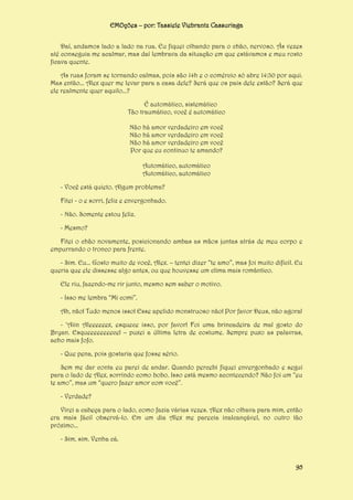 EMOções – por: Tassiele Viebrantz Cassuriaga
Daí, andamos lado a lado na rua. Eu fiquei olhando para o chão, nervoso. Ás vezes
até conseguia me acalmar, mas daí lembrava da situação em que estávamos e meu rosto
ficava quente.
As ruas foram se tornando calmas, pois são 14h e o comércio só abre 14:30 por aqui.
Mas então... Alex quer me levar para a casa dele? Será que os pais dele estão? Será que
ele realmente quer aquilo...?
É automático, sistemático
Tão traumático, você é automático
Não há amor verdadeiro em você
Não há amor verdadeiro em você
Não há amor verdadeiro em você
Por que eu continuo te amando?
Automático, automático
Automático, automático
- Você está quieto. Algum problema?
Fitei - o e sorri, feliz e envergonhado.
- Não. Somente estou feliz.
- Mesmo?
Fitei o chão novamente, posicionando ambas as mãos juntas atrás de meu corpo e
empurrando o tronco para frente.
- Sim. Eu... Gosto muito de você, Alex. – tentei dizer “te amo”, mas foi muito difícil. Eu
queria que ele dissesse algo antes, ou que houvesse um clima mais romântico.
Ele riu, fazendo-me rir junto, mesmo sem saber o motivo.
- Isso me lembra “Mi comi”.
Ah, não! Tudo menos isso! Esse apelido monstruoso não! Por favor Deus, não agora!
- ‘Aiin Aleeeeeex, esquece isso, por favor! Foi uma brincadeira de mal gosto do
Bryan. Esqueeeeeeeece! – puxei a última letra de costume. Sempre puxo as palavras,
acho mais fofo.
- Que pena, pois gostaria que fosse sério.
Sem me dar conta eu parei de andar. Quando percebi fiquei envergonhado e segui
para o lado de Alex, sorrindo como bobo. Isso está mesmo acontecendo? Não foi um “eu
te amo”, mas um “quero fazer amor com você”.
- Verdade?
Virei a cabeça para o lado, como fazia várias vezes. Alex não olhava para mim, então
era mais fácil observá-lo. Em um dia Alex me parecia inalcançável, no outro tão
próximo...
- Sim, sim. Venha cá.

95

 
