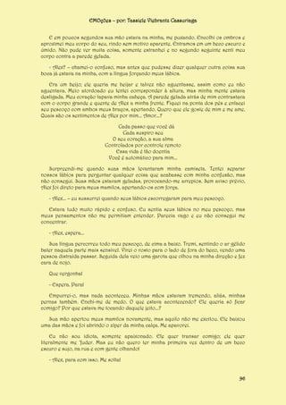 EMOções – por: Tassiele Viebrantz Cassuriaga
E em poucos segundos sua mão estava na minha, me puxando. Encolhi os ombros e
aproximei meu corpo do seu, rindo sem motivo aparente. Entramos em um beco escuro e
úmido. Não pude ver muita coisa, somente estranhei e no segundo seguinte senti meu
corpo contra a parede gelada.
- Alex? – chamei-o confuso, mas antes que pudesse dizer qualquer outra coisa sua
boca já estava na minha, com a língua forçando meus lábios.
Era um beijo; ele queria me beijar e talvez não aguentasse, assim como eu não
aguentava. Meio atordoado eu tentei corresponder à altura, mas minha mente estava
desligada. Meu coração tapava minha cabeça. A parede gelada atrás de mim contrastava
com o corpo grande e quente de Alex a minha frente. Fiquei na ponta dos pés e enlacei
seu pescoço com ambos meus braços, apertando. Quero que ele goste de mim e me ame.
Quais são os sentimentos de Alex por mim... Amor...?
Cada passo que você dá
Cada suspiro seu
O seu coração, a sua alma
Controlados por controle remoto
Essa vida é tão doentia
Você é automático para mim...
Surpreendi-me quando suas mãos levantaram minha camiseta. Tentei separar
nossos lábios para perguntar qualquer coisa que acabasse com minha confusão, mas
não consegui. Suas mãos estavam geladas, provocando-me arrepios. Sem aviso prévio,
Alex foi direto para meus mamilos, apertando-os com força.
- Alex... – eu sussurrei quando seus lábios escorregaram para meu pescoço.
Estava tudo muito rápido e confuso. Eu sentia seus lábios no meu pescoço, mas
meus pensamentos não me permitiam entender. Parecia vago e eu não consegui me
concentrar.
- Alex, espera...
Sua língua percorreu todo meu pescoço, de cima a baixo. Tremi, sentindo o ar gélido
bater naquela parte mais sensível. Virei o rosto para o lado de fora do beco, vendo uma
pessoa distraída passar. Seguida dela veio uma garota que olhou na minha direção e fez
cara de nojo.
Que vergonha!
- Espera. Para!
Empurrei-o, mas nada aconteceu. Minhas mãos estavam tremendo, aliás, minhas
pernas também. Enchi-me de medo. O que estava acontecendo? Ele queria só ficar
comigo? Por que estava me tocando daquele jeito...?
Sua mão apertou meus mamilos novamente, mas aquilo não me excitou. Ele baixou
uma das mãos e foi abrindo o zíper da minha calça. Me apavorei.
Eu não sou idiota, somente apaixonado. Ele quer transar comigo; ele quer
literalmente me ‘fuder. Mas eu não quero ter minha primeira vez dentro de um beco
escuro e sujo, na rua e com gente olhando!
- Alex, para com isso. Me solta!
96

 