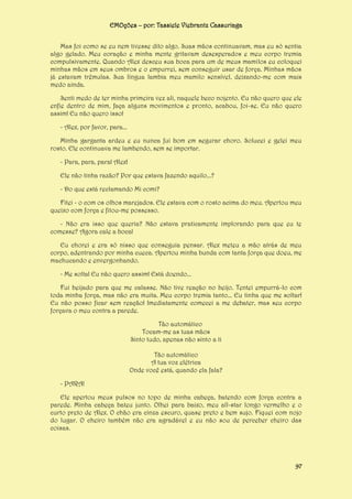 EMOções – por: Tassiele Viebrantz Cassuriaga
Mas foi como se eu nem tivesse dito algo. Suas mãos continuavam, mas eu só sentia
algo gelado. Meu coração e minha mente gritavam desesperados e meu corpo tremia
compulsivamente. Quando Alex desceu sua boca para um de meus mamilos eu coloquei
minhas mãos em seus ombros e o empurrei, sem conseguir usar de força. Minhas mãos
já estavam trêmulas. Sua língua lambia meu mamilo sensível, deixando-me com mais
medo ainda.
Senti medo de ter minha primeira vez ali, naquele beco nojento. Eu não quero que ele
enfie dentro de mim, faça alguns movimentos e pronto, acabou, foi-se. Eu não quero
assim! Eu não quero isso!
- Alex, por favor, para...
Minha garganta ardeu e eu nunca fui bom em segurar choro. Solucei e gelei meu
rosto. Ele continuava me lambendo, sem se importar.
- Para, para, para! Alex!
Ele não tinha razão? Por que estava fazendo aquilo...?
- Do que está reclamando Mi comi?
Fitei - o com os olhos marejados. Ele estava com o rosto acima do meu. Apertou meu
queixo com força e fitou-me possesso.
- Não era isso que queria? Não estava praticamente implorando para que eu te
comesse? Agora cale a boca!
Eu chorei e era só nisso que conseguia pensar. Alex meteu a mão atrás de meu
corpo, adentrando por minha cueca. Apertou minha bunda com tanta força que doeu, me
machucando e envergonhando.
- Me solta! Eu não quero assim! Está doendo...
Fui beijado para que me calasse. Não tive reação no beijo. Tentei empurrá-lo com
toda minha força, mas não era muita. Meu corpo tremia tanto... Eu tinha que me soltar!
Eu não posso ficar sem reação! Imediatamente comecei a me debater, mas seu corpo
forçava o meu contra a parede.
Tão automático
Tocam-me as tuas mãos
Sinto tudo, apenas não sinto a ti
Tão automático
A tua voz elétrica
Onde você está, quando ela fala?
- PARA!
Ele apertou meus pulsos no topo de minha cabeça, batendo com força contra a
parede. Minha cabeça bateu junto. Olhei para baixo, meu all-star longo vermelho e o
curto preto de Alex. O chão era cinza escuro, quase preto e bem sujo. Fiquei com nojo
do lugar. O cheiro também não era agradável e eu não sou de perceber cheiro das
coisas.

97

 