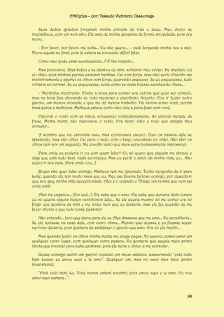 EMOções – por: Tassiele Viebrantz Cassuriaga
Seus dedos gelados forçaram minha entrada de trás e doeu. Meu choro se
intensificou, com um som alto. Ele saia de minha garganta de forma atropelada, pois era
muito.
- Por favor, por favor, me solta... Eu não quero... – pedi forçando minha voz a sair.
Ficou aguda no final, pois já estava se tornando difícil falar.
Como isso pode estar acontecendo...? É tão nojento...
Mas funcionou. Alex bufou e se afastou de mim, soltando meu corpo. De imediato fui
ao chão, pois minhas pernas estavam bambas. Caí com força, mas não senti. Encolhi-me
instintivamente e apertei os olhos com força, querendo esquecer. Se eu esquecesse, tudo
voltaria ao normal. Se eu esquecesse, seria como se nada tivesse acontecido. Nada...
- ‘Merdinha incoerente. Enche a boca para contar aos outros que quer ser comido,
mas na hora fica chorando aí, todo medroso e encolhido. Nojento. Vou ir ‘fuder outro
garoto, um menos inocente e que me dê menos trabalho. Há vários como você, porém
mais putos e melhores. Matheus estava certo: não vale a pena ficar com você.
Escondi o rosto com as mãos, soluçando compulsivamente. Só entendi metade da
frase. Minha mente não racionava o resto. Era tanto ódio e nojo que atingia meu
coração...
A sombra que me escondia saiu, mas continuava escuro. Ouvi os passos dele se
afastando, mas não olhei. Cai para o lado, com o baço encostado no chão. Não abri os
olhos nem por um segundo. Me encolhi tanto que mais seria humanamente impossível.
Para onde eu poderia ir ou com quem falar? Eu só quero que alguém me abrace e
diga que está tudo bem, nada aconteceu. Mas eu perdi o amor da minha vida, eu... Não
quero ir pra casa. Para onde vou...?
Bryan não quer falar comigo. Matheus tem me ignorado. Tenho vergonha de ir para
Luke, quando ele tem muito mais que eu. Meu pai ficaria furioso comigo, por descobrir
que sou gay; minha mãe decepcionada. Alex é o culpado e Thiago um turista que nem sei
onde está!
Alex me enganou... Por quê...? Ele sabe que o amo. Ele sabe que durante tanto tempo
eu só queria alguns beijos carinhosos dele... Se ele queria mesmo só me comer era só
fingir que gostava de mim e me tratar bem que eu deixaria, mas ele fez questão de me
fazer chorar e que tudo fosse péssimo!
Não entendo... Juro que daria para ele se Alex dissesse que me ama... Eu acreditaria...
Se ele tentasse na casa dele, com outro clima... Mesmo que doesse e eu ficasse super
nervoso deixaria, pois gostaria de satisfazer o garoto que amo. Era só ele mentir...
Mas quando fecho os olhos minha mente me prega peças. No escuro, posso estar em
qualquer outro lugar, com qualquer outra pessoa. Eu gostaria que aquele meio primo
idiota que inventei para Luke existisse, pois ele seria o único a me consolar.
Quase consigo sentir um garoto tocando em meus cabelos, sussurrando “está tudo
bem Lucas, eu estou aqui e te amo”. Qualquer um, mas no caso meu meio primo
(inexistente).
“Está tudo bem, Lu. Você nunca estará sozinho, pois estou aqui e te amo. Eu vou
estar aqui sempre...”.

98

 