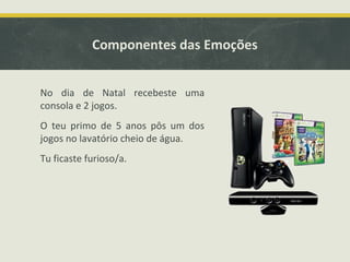Componentes das Emoções
No dia de Natal recebeste uma
consola e 2 jogos.
O teu primo de 5 anos pôs um dos
jogos no lavatório cheio de água.
Tu ficaste furioso/a.
 