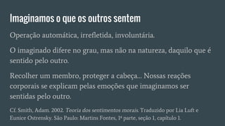Imaginamos o que os outros sentem
Operação automática, irrefletida, involuntária.
O imaginado difere no grau, mas não na natureza, daquilo que é
sentido pelo outro.
Recolher um membro, proteger a cabeça… Nossas reações
corporais se explicam pelas emoções que imaginamos ser
sentidas pelo outro.
Cf. Smith, Adam. 2002. Teoria dos sentimentos morais. Traduzido por Lia Luft e
Eunice Ostrensky. São Paulo: Martins Fontes, 1ª parte, seção 1, capítulo 1.
 
