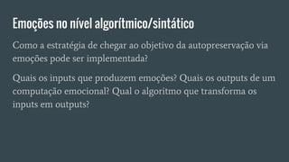 Emoções no nível algorítmico/sintático
Como a estratégia de chegar ao objetivo da autopreservação via
emoções pode ser implementada?
Quais os inputs que produzem emoções? Quais os outputs de um
computação emocional? Qual o algoritmo que transforma os
inputs em outputs?
 