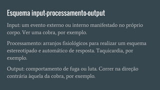 Esquema input-processamento-output
Input: um evento externo ou interno manifestado no próprio
corpo. Ver uma cobra, por exemplo.
Processamento: arranjos fisiológicos para realizar um esquema
estereotipado e automático de resposta. Taquicardia, por
exemplo.
Output: comportamento de fuga ou luta. Correr na direção
contrária àquela da cobra, por exemplo.
 