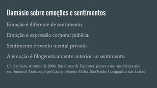 Damásio sobre emoções e sentimentos
Emoção é diferente de sentimento.
Emoção é expressão corporal pública.
Sentimento é evento mental privado.
A emoção é filogeneticamente anterior ao sentimento.
Cf. Damásio, António R. 2004. Em busca de Espinosa: prazer e dor na ciência dos
sentimentos. Traduzido por Laura Teixeira Motta. São Paulo: Companhia das Letras.
 
