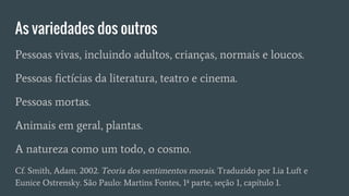 As variedades dos outros
Pessoas vivas, incluindo adultos, crianças, normais e loucos.
Pessoas fictícias da literatura, teatro e cinema.
Pessoas mortas.
Animais em geral, plantas.
A natureza como um todo, o cosmo.
Cf. Smith, Adam. 2002. Teoria dos sentimentos morais. Traduzido por Lia Luft e
Eunice Ostrensky. São Paulo: Martins Fontes, 1ª parte, seção 1, capítulo 1.
 