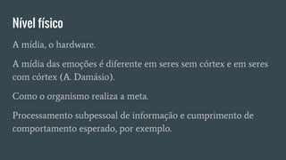 Nível físico
A mídia, o hardware.
A mídia das emoções é diferente em seres sem córtex e em seres
com córtex (A. Damásio).
Como o organismo realiza a meta.
Processamento subpessoal de informação e cumprimento de
comportamento esperado, por exemplo.
 
