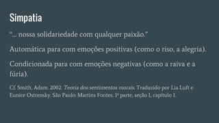 Simpatia
“… nossa solidariedade com qualquer paixão.”
Automática para com emoções positivas (como o riso, a alegria).
Condicionada para com emoções negativas (como a raiva e a
fúria).
Cf. Smith, Adam. 2002. Teoria dos sentimentos morais. Traduzido por Lia Luft e
Eunice Ostrensky. São Paulo: Martins Fontes, 1ª parte, seção 1, capítulo 1.
 