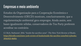 Empresas e meio ambiente
Estudos da Organização para a Cooperação Econômica e
Desenvolvimento (OECD) mostram, conclusivamente, que a
regulamentação ambiental gera empregos. Ainda assim, sem
bases igualmente sólidas, conservadores do Tea Party preferem
acreditar no contrário.
Cf. Rich, Nathaniel. 2016. “Inside the sacrifice zone”. The New York Review of Books.
https://blendle.com/i/new-york-review-of-books/inside-the-sacrifice-zone/bnl-nybooks-
20161021-86816.
 