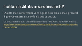 Qualidade de vida dos conservadores dos EUA
Quanto mais conservador você é, pior é sua vida, e mais provável
é que você morra mais cedo do que os outros.
Cf. Rich, Nathaniel. 2016. “Inside the sacrifice zone”. The New York Review of Books.
https://blendle.com/i/new-york-review-of-books/inside-the-sacrifice-zone/bnl-nybooks-
20161021-86816.
 