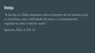 Inveja
“A Inveja é o Ódio enquanto afeta o homem de tal maneira que
se entristece com a felicidade do outro, e, inversamente,
regozija-se com o mal do outro.”
Spinoza, Ética 3, DA 33.
 