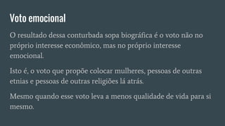 Voto emocional
O resultado dessa conturbada sopa biográfica é o voto não no
próprio interesse econômico, mas no próprio interesse
emocional.
Isto é, o voto que propõe colocar mulheres, pessoas de outras
etnias e pessoas de outras religiões lá atrás.
Mesmo quando esse voto leva a menos qualidade de vida para si
mesmo.
 