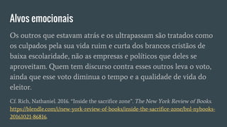 Alvos emocionais
Os outros que estavam atrás e os ultrapassam são tratados como
os culpados pela sua vida ruim e curta dos brancos cristãos de
baixa escolaridade, não as empresas e políticos que deles se
aproveitam. Quem tem discurso contra esses outros leva o voto,
ainda que esse voto diminua o tempo e a qualidade de vida do
eleitor.
Cf. Rich, Nathaniel. 2016. “Inside the sacrifice zone”. The New York Review of Books.
https://blendle.com/i/new-york-review-of-books/inside-the-sacrifice-zone/bnl-nybooks-
20161021-86816.
 