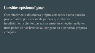 Questões epistemológicas
O conhecimento das nossas próprias emoções é uma questão
problemática, pois, apesar de parecer que estamos
imediatamente cientes das nossas próprias emoções, nada tem
mais poder de nos levar ao autoengano do que nossas próprias
emoções.
 