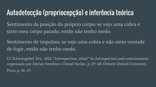 Autodetecção (propriocepção) e inferência teórica
Sentimento da posição do próprio corpo: se vejo uma cobra e
sinto meu corpo parado, então não tenho medo.
Sentimento de impulsos: se vejo uma cobra e não sinto vontade
de fugir, então não tenho medo.
Cf. Schwitzgebel, Eric. 2012. “Introspection, what?” In Introspection and consciousness,
organizado por Declan Smithies e Daniel Stoljar, p. 29–48. Oxford: Oxford University
Press, p. 36–37.
 