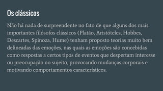Os clássicos
Não há nada de surpreendente no fato de que alguns dos mais
importantes filósofos clássicos (Platão, Aristóteles, Hobbes,
Descartes, Spinoza, Hume) tenham proposto teorias muito bem
delineadas das emoções, nas quais as emoções são concebidas
como respostas a certos tipos de eventos que despertam interesse
ou preocupação no sujeito, provocando mudanças corporais e
motivando comportamentos característicos.
 