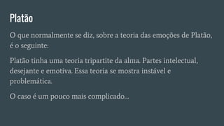 Platão
O que normalmente se diz, sobre a teoria das emoções de Platão,
é o seguinte:
Platão tinha uma teoria tripartite da alma. Partes intelectual,
desejante e emotiva. Essa teoria se mostra instável e
problemática.
O caso é um pouco mais complicado…
 