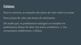 Estoicos
Para os estoicos, as emoções são juízos de valor sobre as coisas.
Esses juízos de valor são fontes de sofrimento.
De modo que, se pudéssemos extinguir as emoções (se
pudéssemos deixar de fazer tais juízos avaliativos…), nos
tornaríamos indiferentes, e felizes.
 