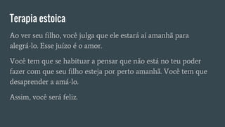 Terapia estoica
Ao ver seu filho, você julga que ele estará aí amanhã para
alegrá-lo. Esse juízo é o amor.
Você tem que se habituar a pensar que não está no teu poder
fazer com que seu filho esteja por perto amanhã. Você tem que
desaprender a amá-lo.
Assim, você será feliz.
 