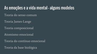 As emoções e a vida mental – alguns modelos
Teoria do senso comum
Teoria James-Lange
Teoria composicional
Atomismo emocional
Teoria do contínuo emocional
Teoria da base biológica
 