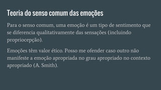 Teoria do senso comum das emoções
Para o senso comum, uma emoção é um tipo de sentimento que
se diferencia qualitativamente das sensações (incluindo
propriocepção).
Emoções têm valor ético. Posso me ofender caso outro não
manifeste a emoção apropriada no grau apropriado no contexto
apropriado (A. Smith).
 