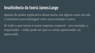 Insuficiência da teoria James-Lange
Apesar do poder explicativo dessa teoria, em alguns casos ela não
é suficiente para distinguir entre uma emoção e outra.
Se tudo o que temos é nossa resposta corporal – por exemplo, a
taquicardia – então pode ser que eu esteja apaixonado, ou
apavorado.
 