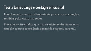 Teoria James-Lange e contágio emocional
Um elemento contextual importante parece ser as emoções
sentidas pelos outros ao redor.
Novamente, isso indica que não é suficiente descrever uma
emoção como a consciência apenas da resposta corporal.
 