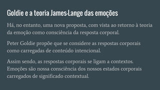 Goldie e a teoria James-Lange das emoções
Há, no entanto, uma nova proposta, com vista ao retorno à teoria
da emoção como consciência da resposta corporal.
Peter Goldie propõe que se considere as respostas corporais
como carregadas de conteúdo intencional.
Assim sendo, as respostas corporais se ligam a contextos.
Emoções são nossa consciência dos nossos estados corporais
carregados de significado contextual.
 