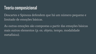 Teoria composicional
Descartes e Spinoza defendem que há um número pequeno e
limitado de emoções básicas.
As outras emoções são compostas a partir das emoções básicas
mais outros elementos (p. ex. objeto, tempo, modalidade
metafísica).
 