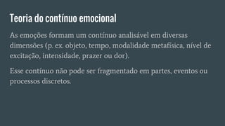 Teoria do contínuo emocional
As emoções formam um contínuo analisável em diversas
dimensões (p. ex. objeto, tempo, modalidade metafísica, nível de
excitação, intensidade, prazer ou dor).
Esse contínuo não pode ser fragmentado em partes, eventos ou
processos discretos.
 