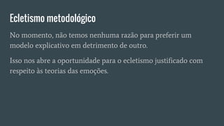 Ecletismo metodológico
No momento, não temos nenhuma razão para preferir um
modelo explicativo em detrimento de outro.
Isso nos abre a oportunidade para o ecletismo justificado com
respeito às teorias das emoções.
 