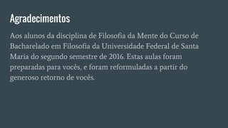 Agradecimentos
Aos alunos da disciplina de Filosofia da Mente do Curso de
Bacharelado em Filosofia da Universidade Federal de Santa
Maria do segundo semestre de 2016. Estas aulas foram
preparadas para vocês, e foram reformuladas a partir do
generoso retorno de vocês.
 