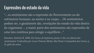 Expressões do estado da vida
“… os sentimentos são a expressão do florescimento ou do
sofrimento humano, na mente e no corpo. … Os sentimentos
podem ser, e geralmente são, revelações do estado da vida dentro
do organismo. … a maior parte dos sentimentos são expressões de
uma luta contínua para atingir o equilíbrio …”
Damásio, António R. 2004. Em busca de Espinosa: prazer e dor na ciência dos
sentimentos. Traduzido por Laura Teixeira Motta. São Paulo: Companhia das Letras, p.
15, grifo do autor.
 
