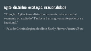 “‘Emoção: Agitação ou distúrbio da mente; estado mental
veemente ou excitado.’ Também é uma governante poderosa e
irracional.”
– Fala do Criminologista do filme Rocky Horror Picture Show
Agito, distúrbio, excitação, irracionalidade
 