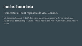 Conatus, homeostasia
Homeostasia: (boa) regulação da vida. Conatus.
Cf. Damásio, António R. 2004. Em busca de Espinosa: prazer e dor na ciência dos
sentimentos. Traduzido por Laura Teixeira Motta. São Paulo: Companhia das Letras, p.
37–42.
 