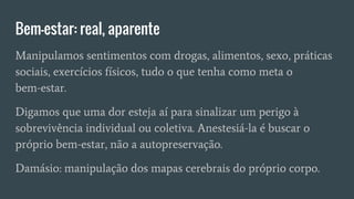 Bem-estar: real, aparente
Manipulamos sentimentos com drogas, alimentos, sexo, práticas
sociais, exercícios físicos, tudo o que tenha como meta o
bem-estar.
Digamos que uma dor esteja aí para sinalizar um perigo à
sobrevivência individual ou coletiva. Anestesiá-la é buscar o
próprio bem-estar, não a autopreservação.
Damásio: manipulação dos mapas cerebrais do próprio corpo.
 