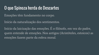 O que Spinoza herda de Descartes
Emoções têm fundamento no corpo.
Início da naturalização dos sentimentos.
Início da laicização das emoções. É o filósofo, em vez do padre,
quem entende de emoções. Nos antigos (Aristóteles, estoicos) as
emoções fazem parte da esfera moral.
 