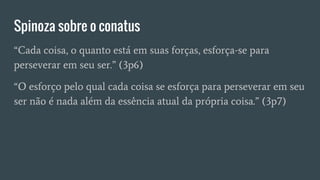 Spinoza sobre o conatus
“Cada coisa, o quanto está em suas forças, esforça-se para
perseverar em seu ser.” (3p6)
“O esforço pelo qual cada coisa se esforça para perseverar em seu
ser não é nada além da essência atual da própria coisa.” (3p7)
 