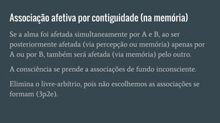 Associação afetiva por contiguidade (na memória)
Se a alma foi afetada simultaneamente por A e B, ao ser
posteriormente afetada (via percepção ou memória) apenas por
A ou por B, também será afetada (via memória) pelo outro.
A consciência se prende a associações de fundo inconsciente.
Elimina o livre-arbítrio, pois não escolhemos as associações se
formam (3p2e).
 